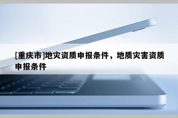 [重庆市]地灾资质申报条件，地质灾害资质申报条件