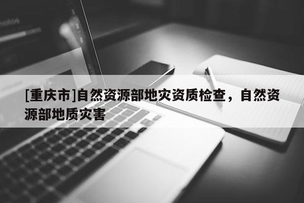 [重庆市]自然资源部地灾资质检查，自然资源部地质灾害