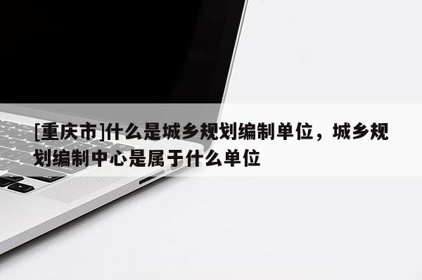 [重庆市]什么是城乡规划编制单位，城乡规划编制中心是属于什么单位