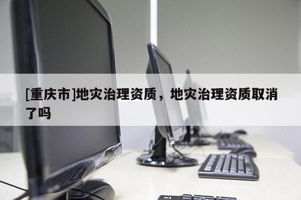 [重庆市]地灾治理资质，地灾治理资质取消了吗