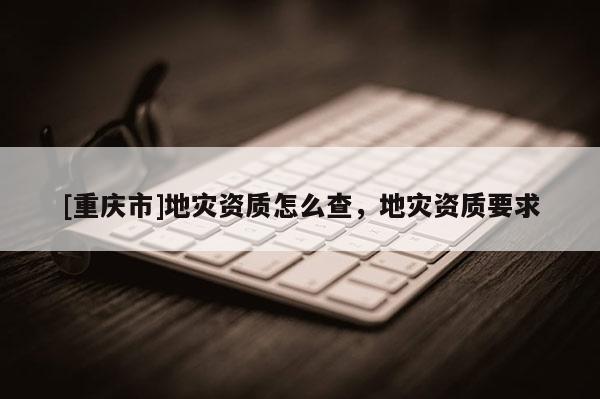 [重庆市]地灾资质怎么查，地灾资质要求