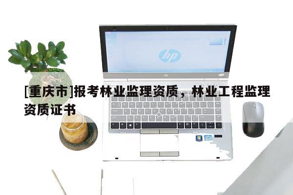 [重庆市]报考林业监理资质，林业工程监理资质证书