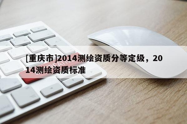 [重庆市]2014测绘资质分等定级，2014测绘资质标准