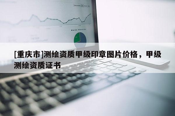 [重庆市]测绘资质甲级印章图片价格，甲级测绘资质证书