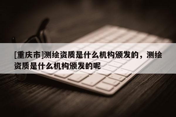 [重庆市]测绘资质是什么机构颁发的，测绘资质是什么机构颁发的呢