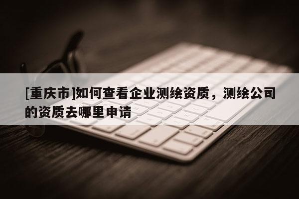 [重庆市]如何查看企业测绘资质，测绘公司的资质去哪里申请