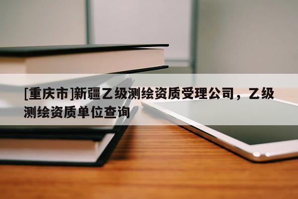 [重庆市]新疆乙级测绘资质受理公司，乙级测绘资质单位查询