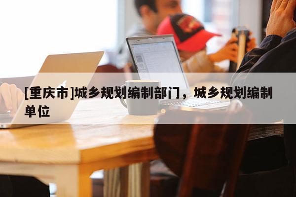 [重庆市]城乡规划编制部门，城乡规划编制单位