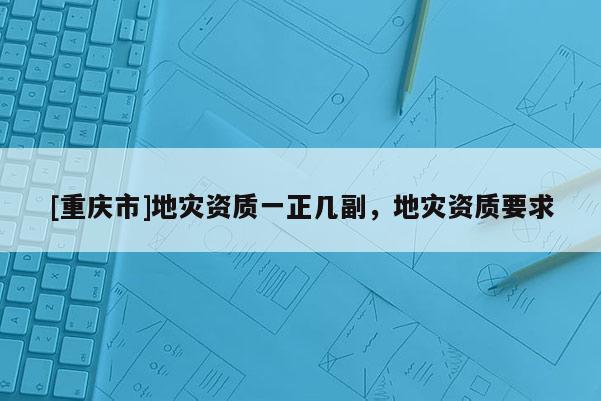 [重庆市]地灾资质一正几副，地灾资质要求
