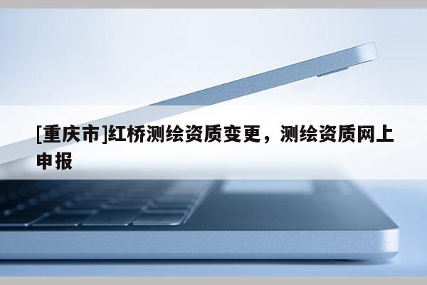 [重庆市]红桥测绘资质变更，测绘资质网上申报