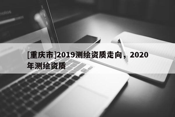 [重庆市]2019测绘资质走向，2020年测绘资质