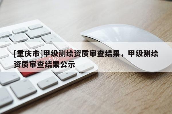 [重庆市]甲级测绘资质审查结果，甲级测绘资质审查结果公示