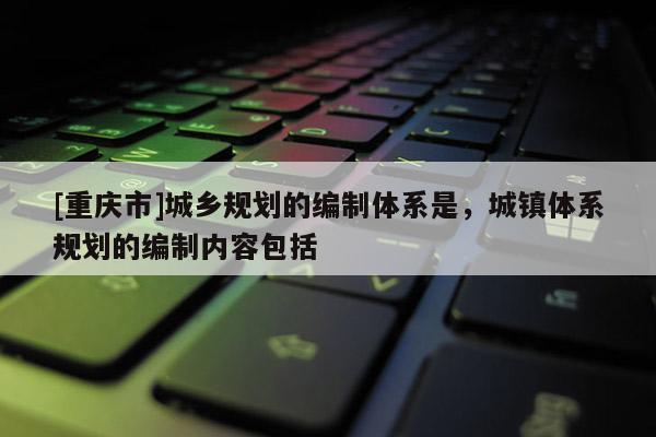 [重庆市]城乡规划的编制体系是，城镇体系规划的编制内容包括