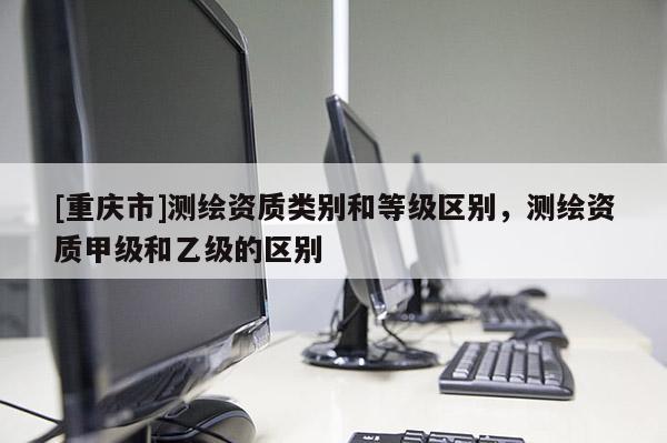 [重庆市]测绘资质类别和等级区别，测绘资质甲级和乙级的区别