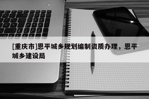 [重庆市]恩平城乡规划编制资质办理，恩平城乡建设局