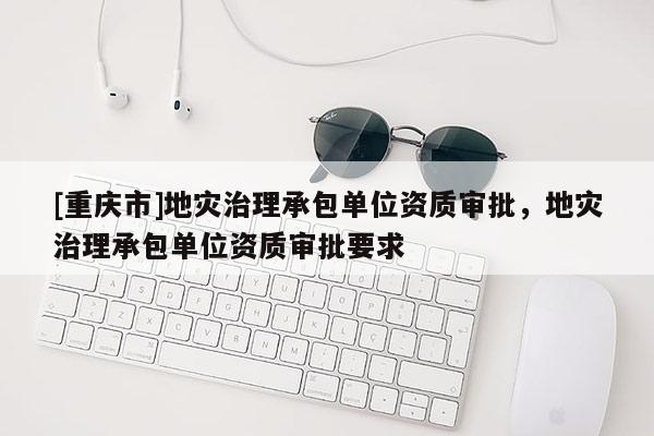 [重庆市]地灾治理承包单位资质审批，地灾治理承包单位资质审批要求