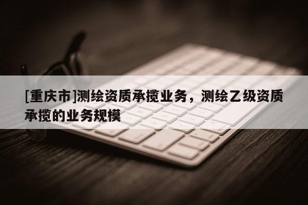 [重庆市]测绘资质承揽业务，测绘乙级资质承揽的业务规模