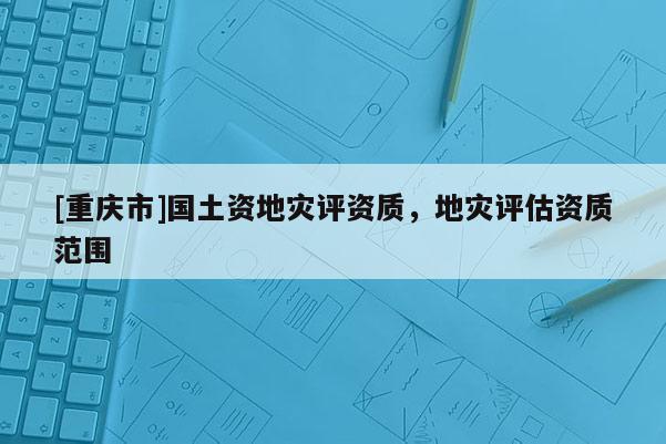 [重庆市]国土资地灾评资质，地灾评估资质范围