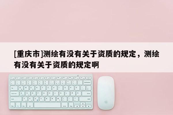 [重庆市]测绘有没有关于资质的规定，测绘有没有关于资质的规定啊