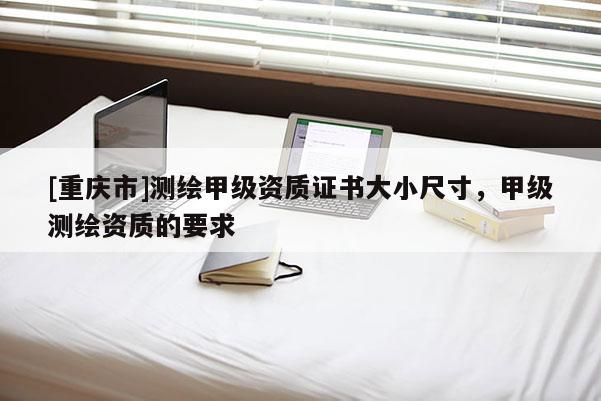 [重庆市]测绘甲级资质证书大小尺寸，甲级测绘资质的要求