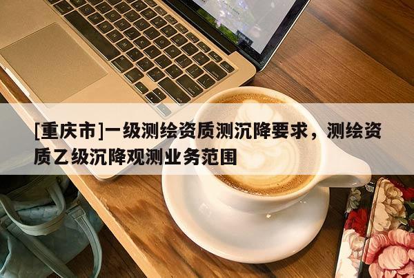 [重庆市]一级测绘资质测沉降要求，测绘资质乙级沉降观测业务范围