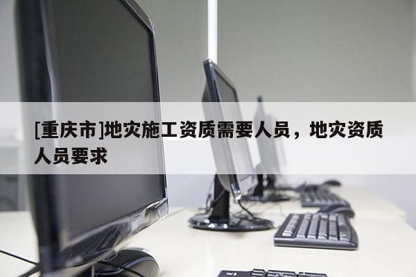 [重庆市]地灾施工资质需要人员，地灾资质人员要求