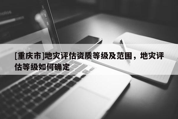 [重庆市]地灾评估资质等级及范围，地灾评估等级如何确定