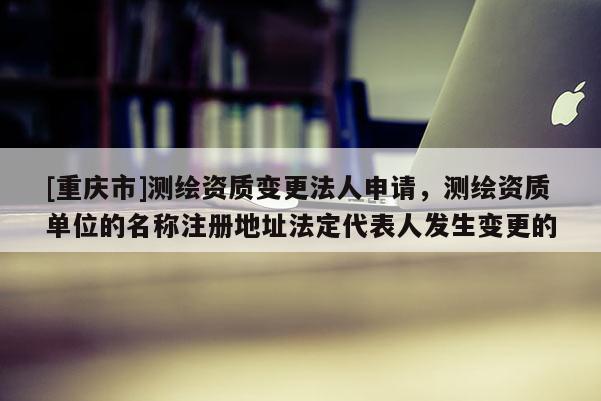 [重庆市]测绘资质变更法人申请，测绘资质单位的名称注册地址法定代表人发生变更的