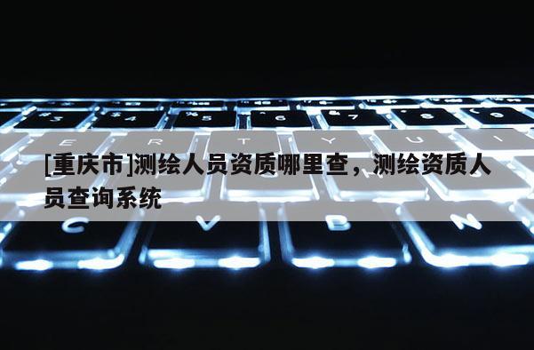 [重庆市]测绘人员资质哪里查，测绘资质人员查询系统