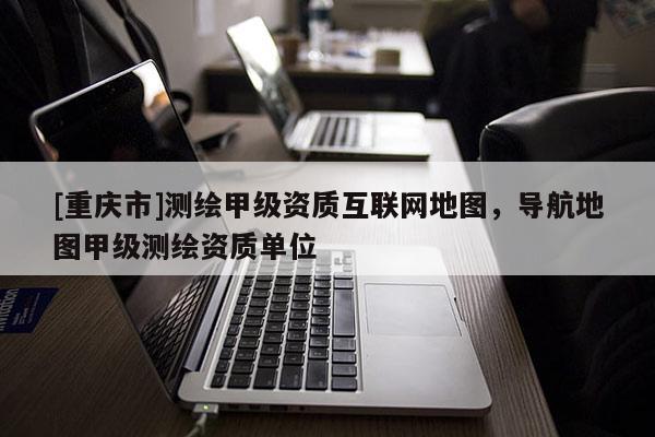 [重庆市]测绘甲级资质互联网地图，导航地图甲级测绘资质单位