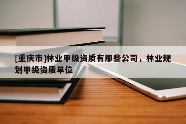 [重庆市]林业甲级资质有那些公司，林业规划甲级资质单位