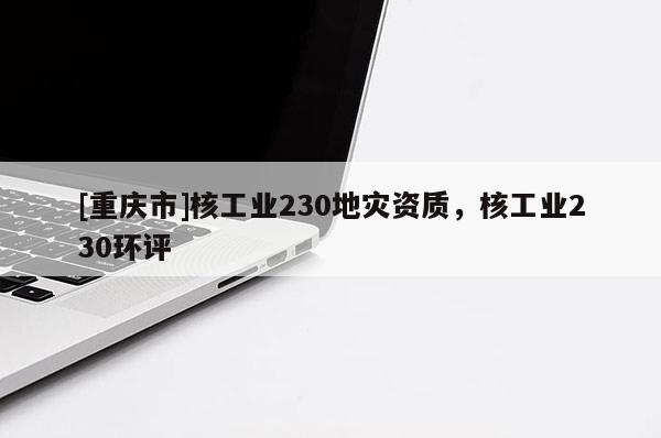 [重庆市]核工业230地灾资质，核工业230环评