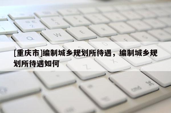 [重庆市]编制城乡规划所待遇，编制城乡规划所待遇如何