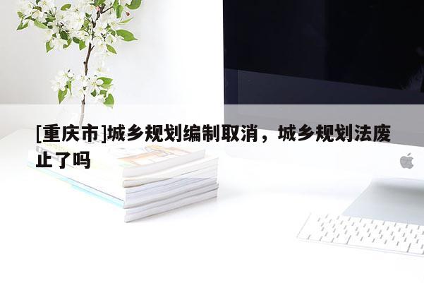 [重庆市]城乡规划编制取消，城乡规划法废止了吗