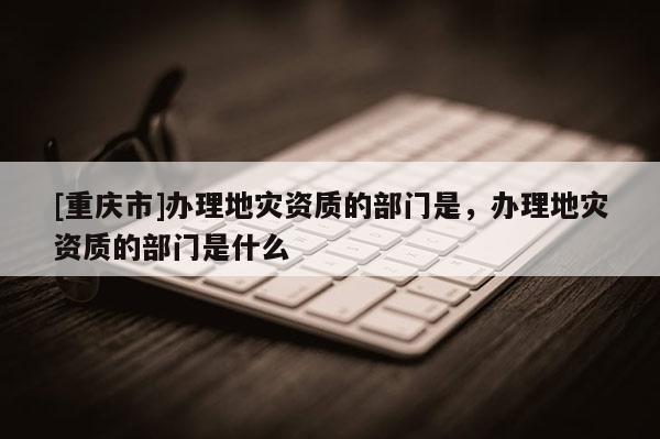 [重庆市]办理地灾资质的部门是，办理地灾资质的部门是什么
