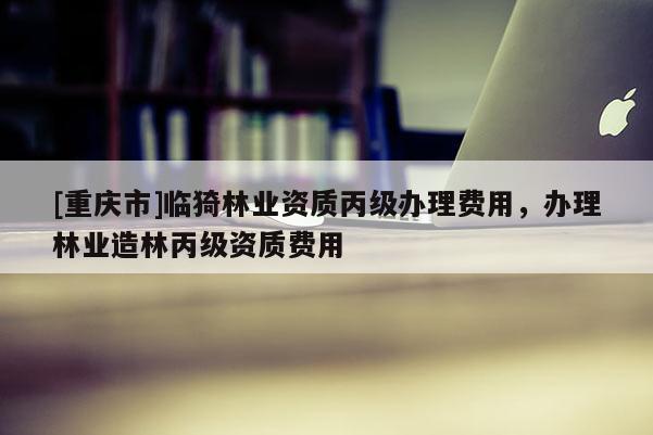 [重庆市]临猗林业资质丙级办理费用，办理林业造林丙级资质费用