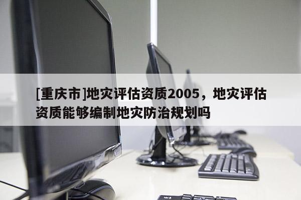 [重庆市]地灾评估资质2005，地灾评估资质能够编制地灾防治规划吗