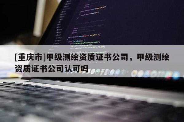 [重庆市]甲级测绘资质证书公司，甲级测绘资质证书公司认可吗