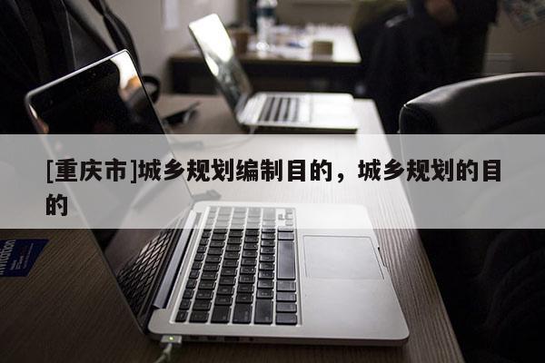 [重庆市]城乡规划编制目的，城乡规划的目的