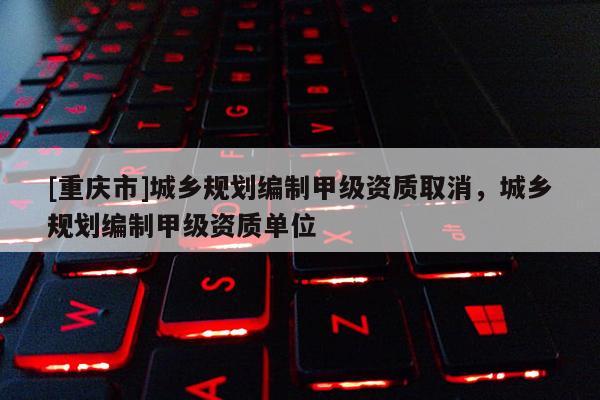 [重庆市]城乡规划编制甲级资质取消，城乡规划编制甲级资质单位