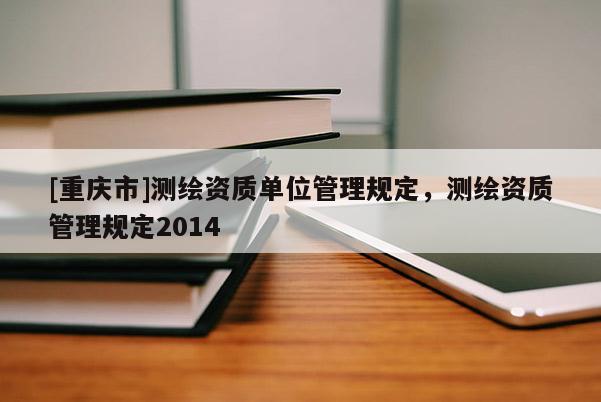 [重庆市]测绘资质单位管理规定，测绘资质管理规定2014