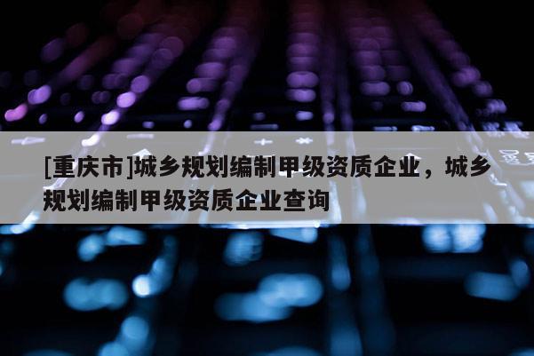 [重庆市]城乡规划编制甲级资质企业，城乡规划编制甲级资质企业查询