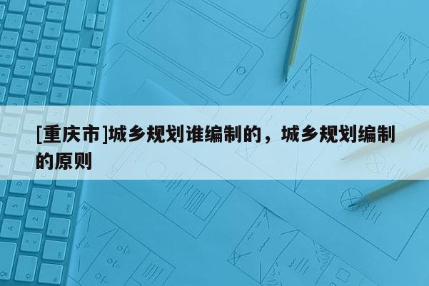 [重庆市]城乡规划谁编制的，城乡规划编制的原则