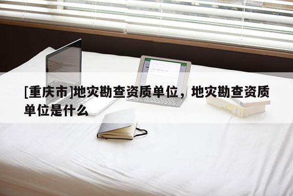 [重庆市]地灾勘查资质单位，地灾勘查资质单位是什么