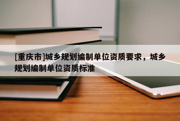 [重庆市]城乡规划编制单位资质要求，城乡规划编制单位资质标准