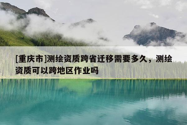 [重庆市]测绘资质跨省迁移需要多久，测绘资质可以跨地区作业吗