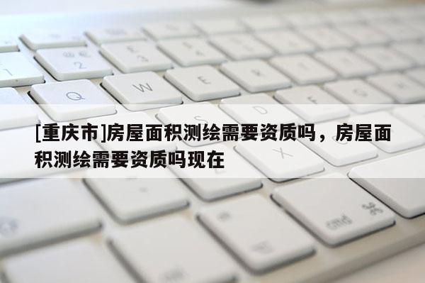 [重庆市]房屋面积测绘需要资质吗，房屋面积测绘需要资质吗现在