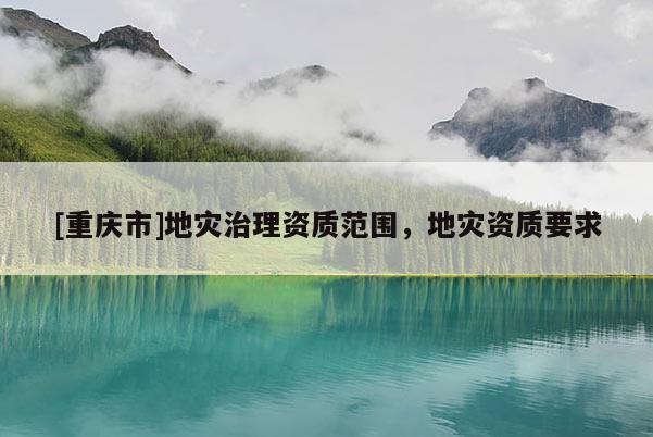 [重庆市]地灾治理资质范围，地灾资质要求
