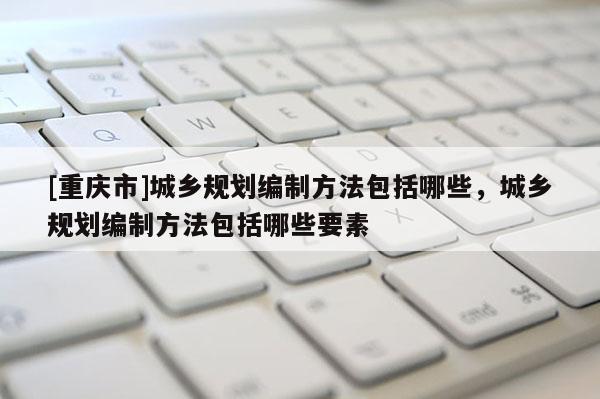 [重庆市]城乡规划编制方法包括哪些，城乡规划编制方法包括哪些要素