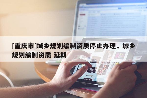 [重庆市]城乡规划编制资质停止办理，城乡规划编制资质 延期